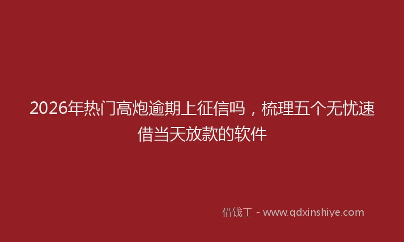 2026年热门高炮逾期上征信吗，梳理五个无忧速借当天放款的软件