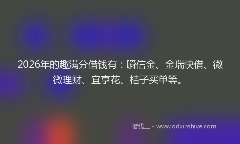 2026年的趣满分借钱有：瞬信金、金瑞快借、微微理财、宜享花、桔子买单等。