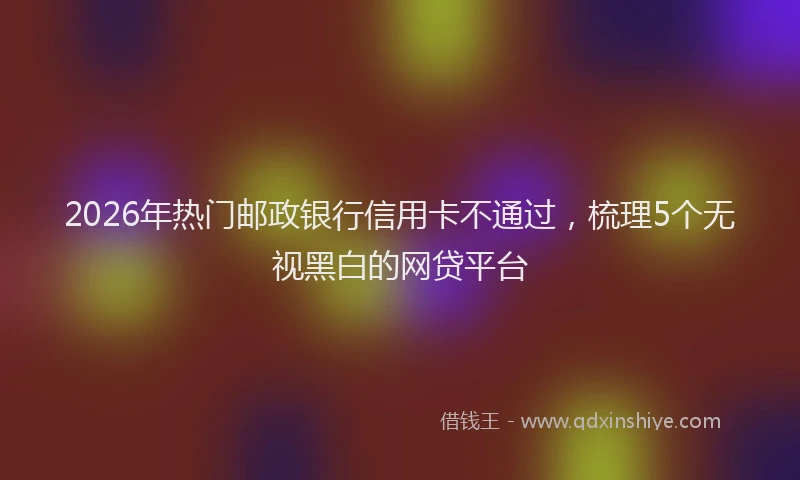 2026年热门邮政银行信用卡不通过，梳理5个无视黑白的网贷平台