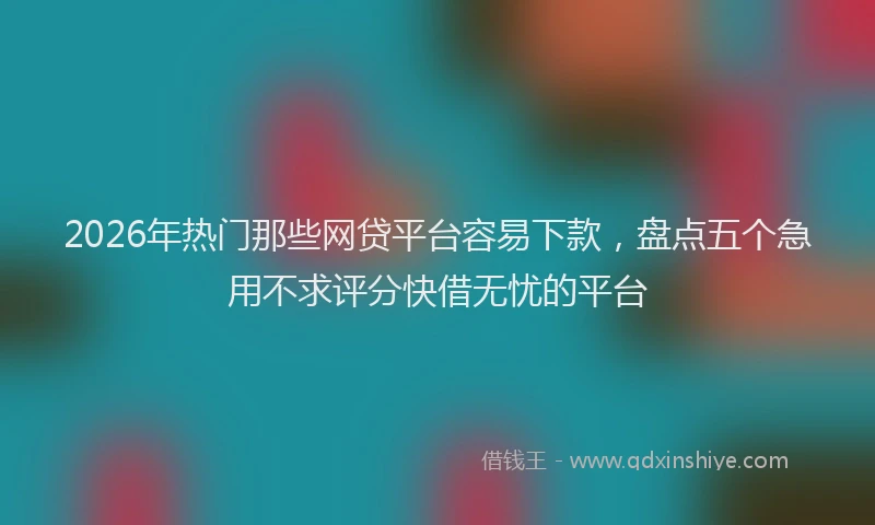 2026年热门那些网贷平台容易下款，盘点五个急用不求评分快借无忧的平台