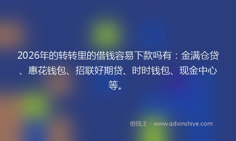 2026年的转转里的借钱容易下款吗有：金满仓贷、惠花钱包、招联好期贷、时时钱包、现金中心等。