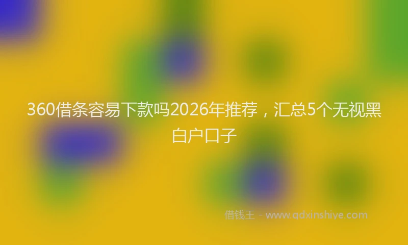 360借条容易下款吗2026年推荐，汇总5个无视黑白户口子