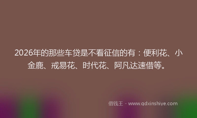 2026年的那些车贷是不看征信的有：便利花、小金鹿、戒易花、时代花、阿凡达速借等。