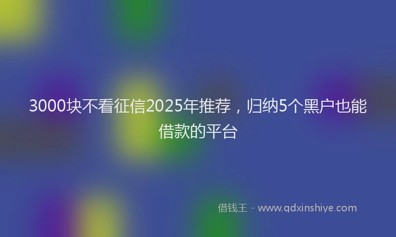 3000块不看征信2025年推荐，归纳5个黑户也能借款的平台