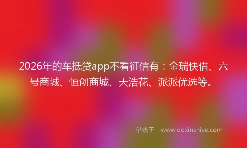 2026年的车抵贷app不看征信有：金瑞快借、六号商城、恒创商城、天浩花、派派优选等。