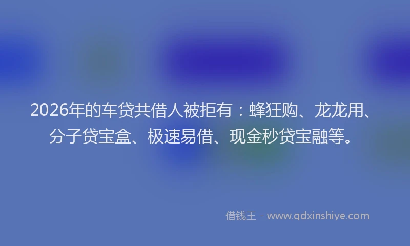 2026年的车贷共借人被拒有：蜂狂购、龙龙用、分子贷宝盒、极速易借、现金秒贷宝融等。