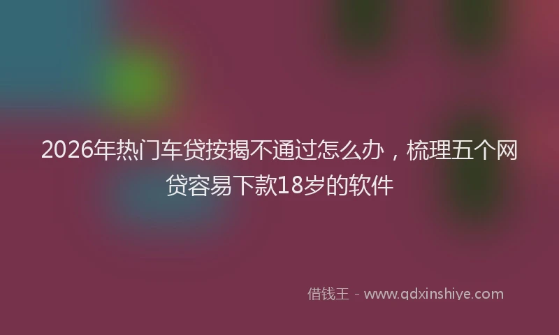 2026年热门车贷按揭不通过怎么办，梳理五个网贷容易下款18岁的软件