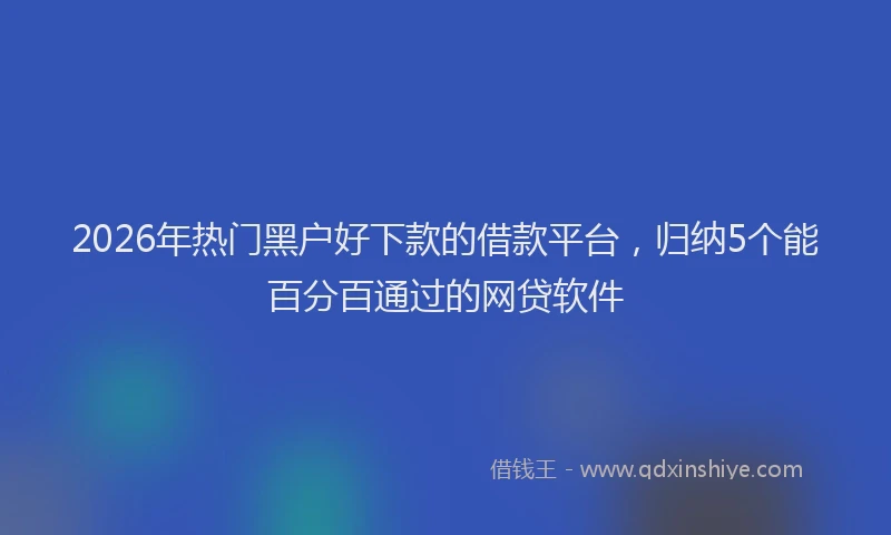 2026年热门黑户好下款的借款平台，归纳5个能百分百通过的网贷软件