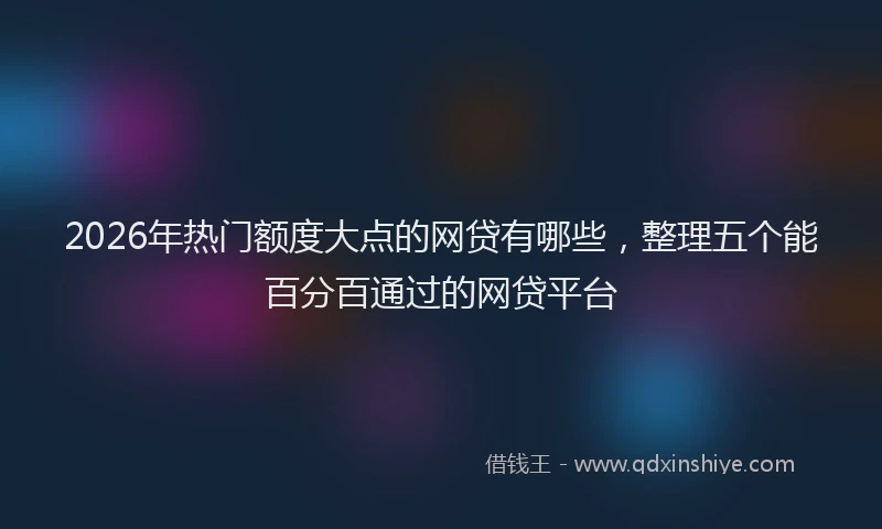 2026年热门额度大点的网贷有哪些，整理五个能百分百通过的网贷平台