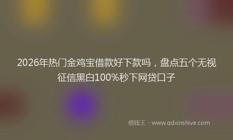 2026年热门金鸡宝借款好下款吗，盘点五个无视征信黑白100%秒下网贷口子