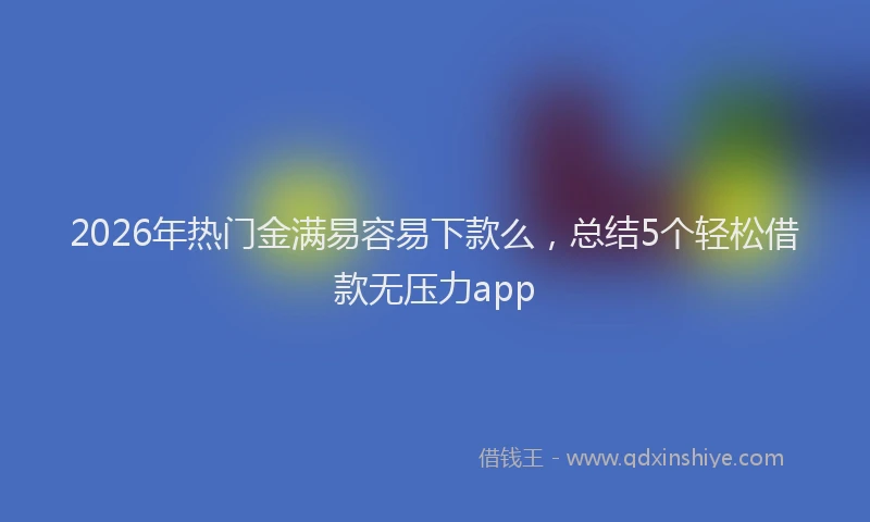 2026年热门金满易容易下款么，总结5个轻松借款无压力app