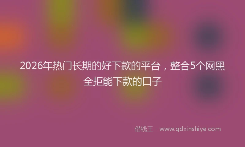 2026年热门长期的好下款的平台，整合5个网黑全拒能下款的口子