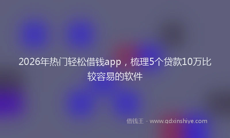 2026年热门轻松借钱app，梳理5个贷款10万比较容易的软件