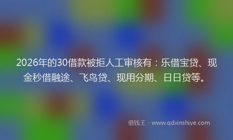 2026年的30借款被拒人工审核有：乐借宝贷、现金秒借融途、飞鸟贷、现用分期、日日贷等。