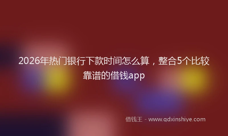 2026年热门银行下款时间怎么算，整合5个比较靠谱的借钱app