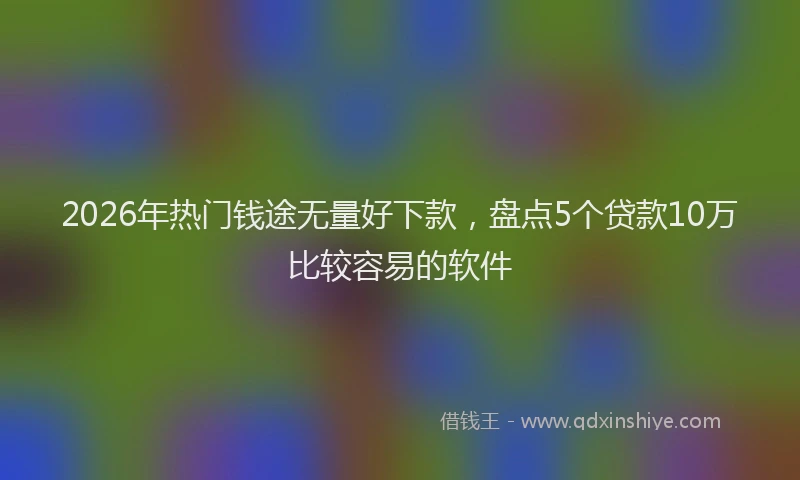 2026年热门钱途无量好下款，盘点5个贷款10万比较容易的软件