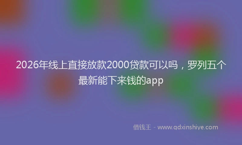 2026年线上直接放款2000贷款可以吗,罗列五个最新能下来钱的app