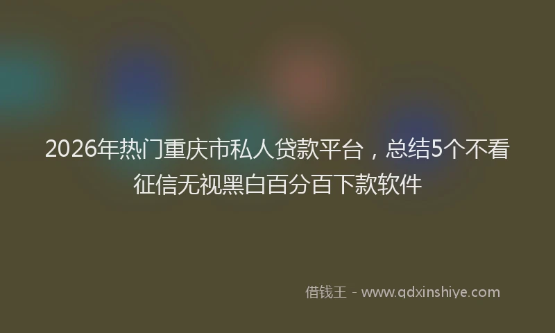 2026年热门重庆市私人贷款平台，总结5个不看征信无视黑白百分百下款软件