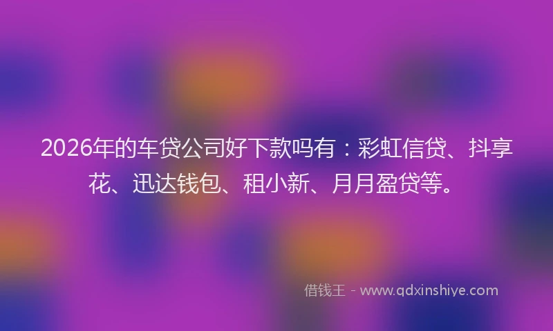2026年的车贷公司好下款吗有：彩虹信贷、抖享花、迅达钱包、租小新、月月盈贷等。
