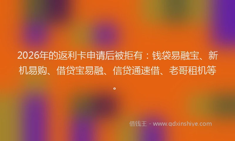 2026年的返利卡申请后被拒有：钱袋易融宝、新机易购、借贷宝易融、信贷通速借、老哥租机等。