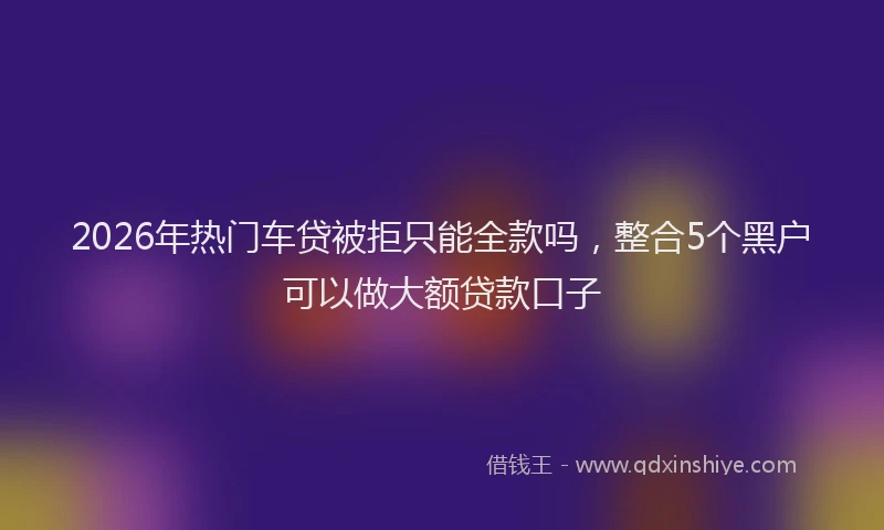 2026年热门车贷被拒只能全款吗，整合5个黑户可以做大额贷款口子
