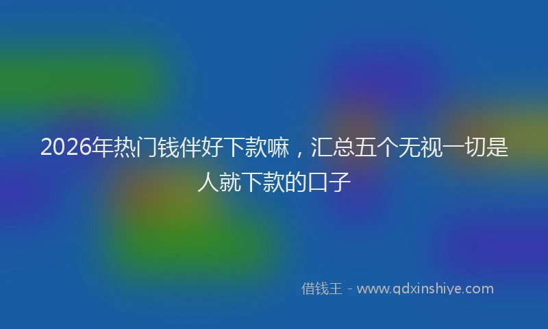 2026年热门钱伴好下款嘛，汇总五个无视一切是人就下款的口子