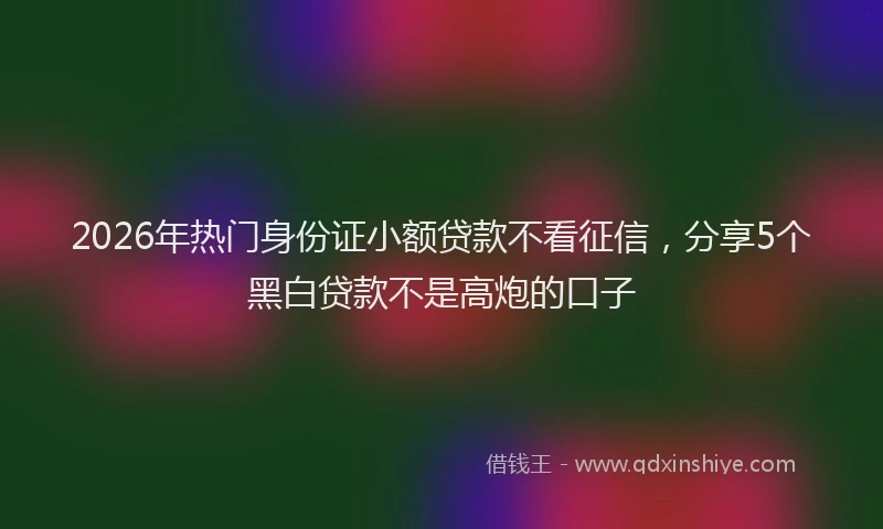 2026年热门身份证小额贷款不看征信，分享5个黑白贷款不是高炮的口子