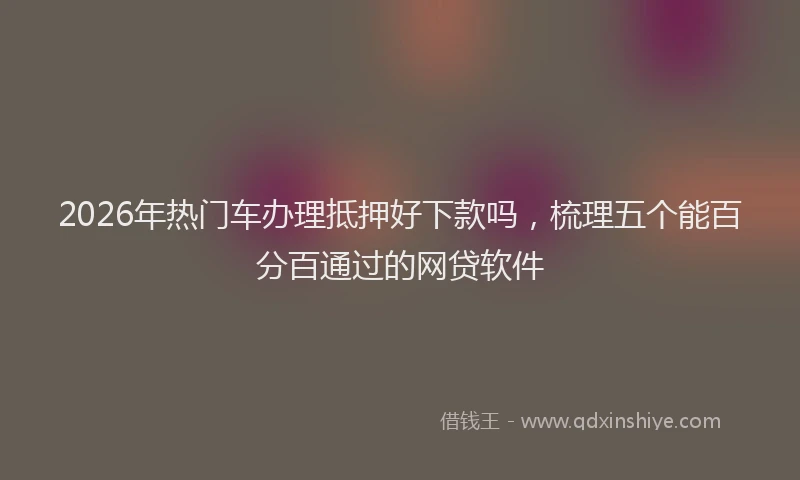 2026年热门车办理抵押好下款吗，梳理五个能百分百通过的网贷软件
