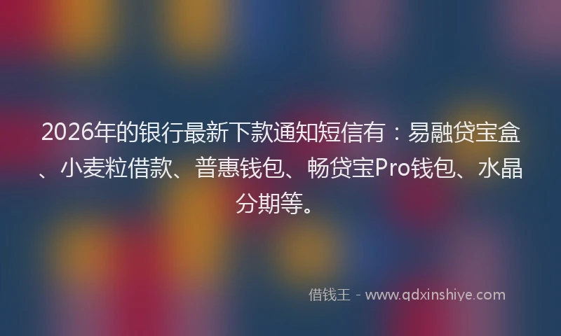 2026年的银行最新下款通知短信有：易融贷宝盒、小麦粒借款、普惠钱包、畅贷宝Pro钱包、水晶分期等。