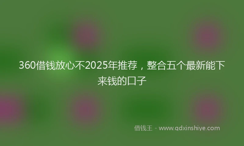 360借钱放心不2025年推荐，整合五个最新能下来钱的口子