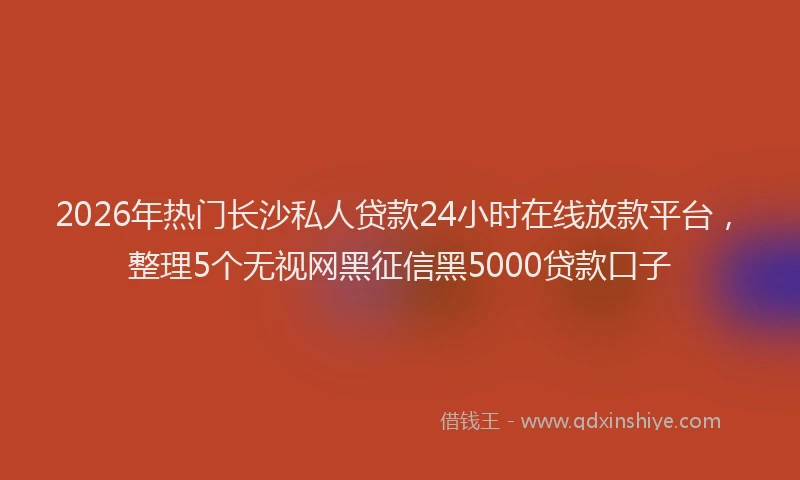 2026年热门长沙私人贷款24小时在线放款平台，整理5个无视网黑征信黑5000贷款口子