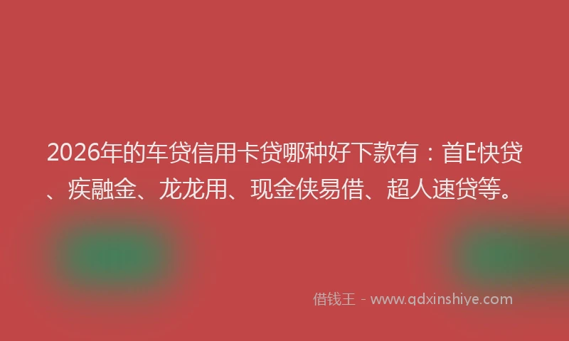 2026年的车贷信用卡贷哪种好下款有：首E快贷、疾融金、龙龙用、现金侠易借、超人速贷等。