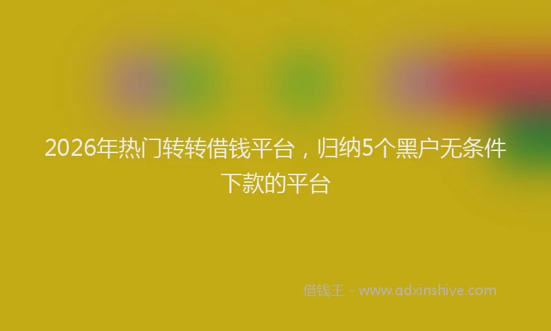 2026年热门转转借钱平台，归纳5个黑户无条件下款的平台
