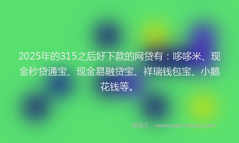 2025年的315之后好下款的网贷有：哆哆米、现金秒贷通宝、现金易融贷宝、祥瑞钱包宝、小鹅花钱等。
