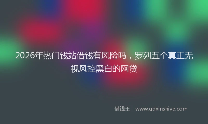 2026年热门钱站借钱有风险吗，罗列五个真正无视风控黑白的网贷