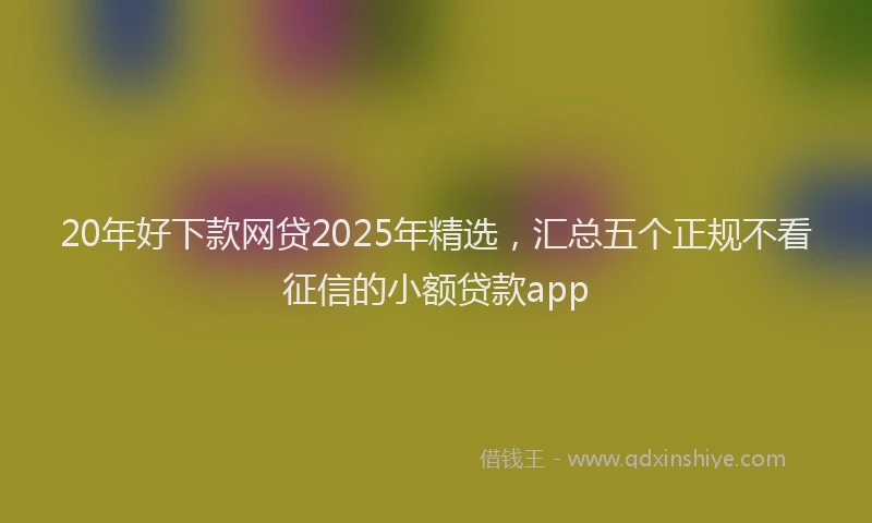20年好下款网贷2025年精选，汇总五个正规不看征信的小额贷款app