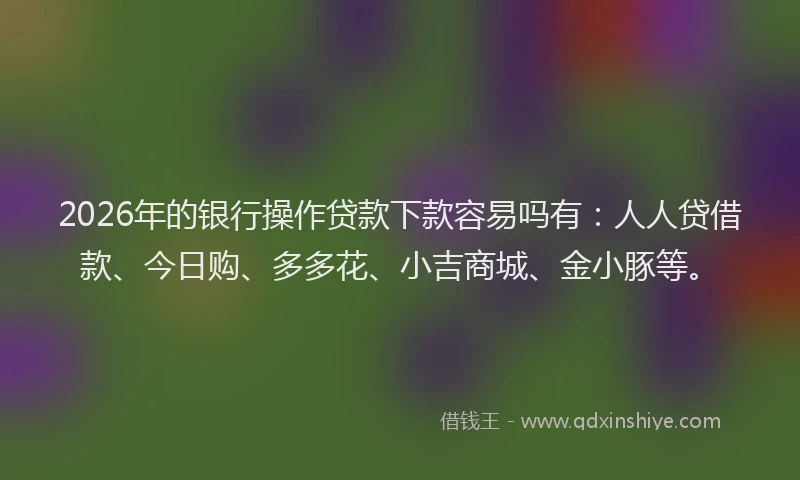 2026年的银行操作贷款下款容易吗有：人人贷借款、今日购、多多花、小吉商城、金小豚等。