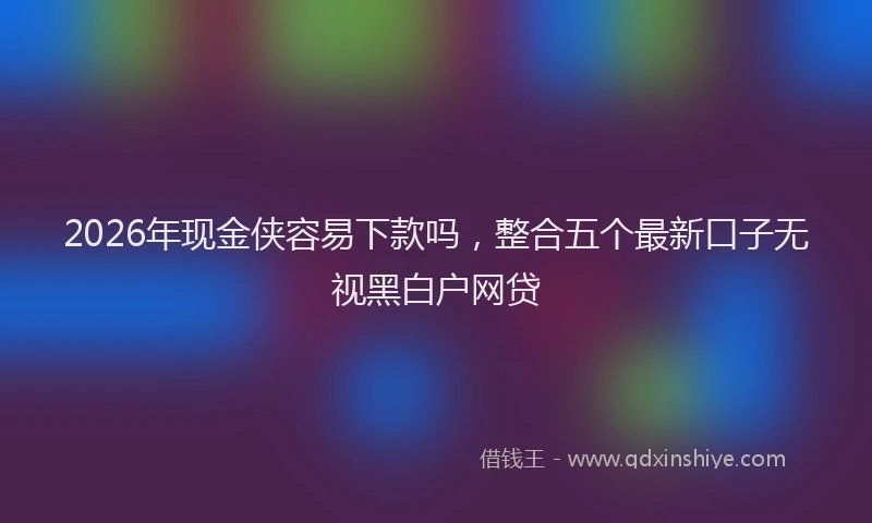 2026年现金侠容易下款吗，整合五个最新口子无视黑白户网贷