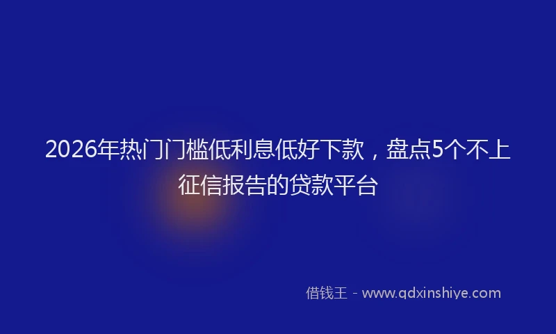 2026年热门门槛低利息低好下款，盘点5个不上征信报告的贷款平台