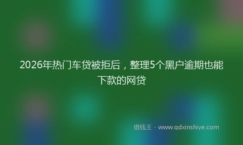2026年热门车贷被拒后，整理5个黑户逾期也能下款的网贷