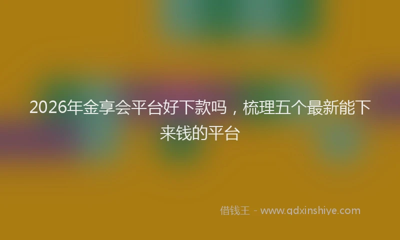 2026年金享会平台好下款吗，梳理五个最新能下来钱的平台