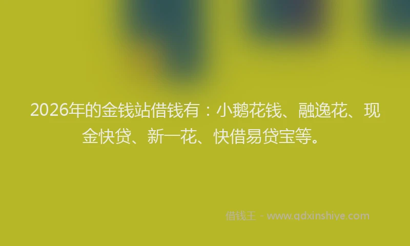 2026年的金钱站借钱有：小鹅花钱、融逸花、现金快贷、新一花、快借易贷宝等。