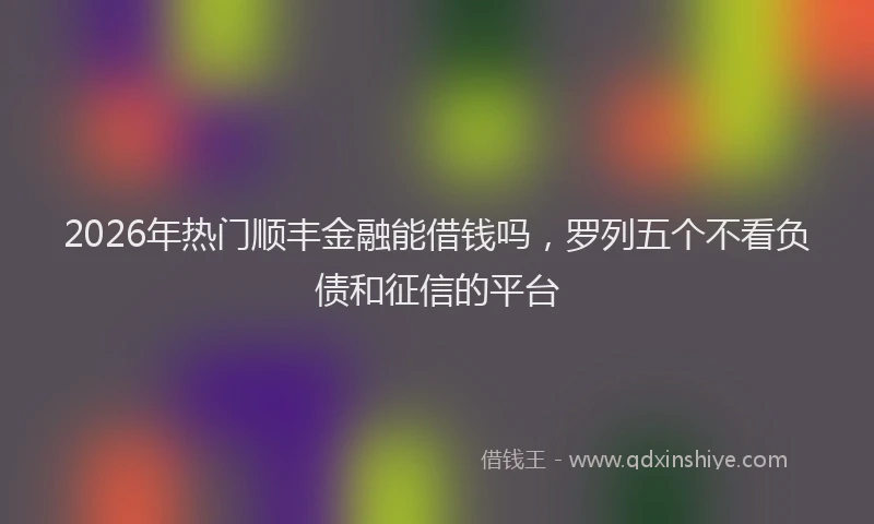 2026年热门顺丰金融能借钱吗，罗列五个不看负债和征信的平台