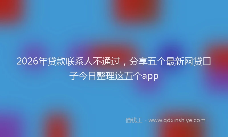 2026年贷款联系人不通过，分享五个最新网贷口子今日整理这五个app