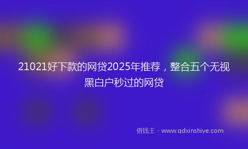 21021好下款的网贷2025年推荐，整合五个无视黑白户秒过的网贷