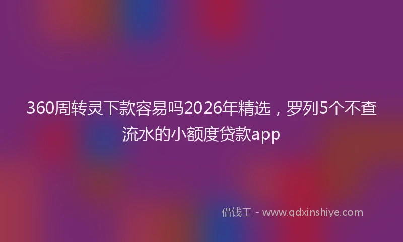 360周转灵下款容易吗2026年精选，罗列5个不查流水的小额度贷款app