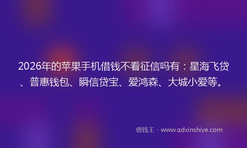 2026年的苹果手机借钱不看征信吗有：星海飞贷、普惠钱包、瞬信贷宝、爱鸿森、大城小爱等。