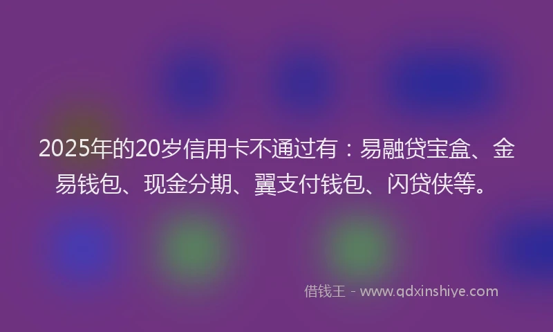 2025年的20岁信用卡不通过有:易融贷宝盒、金易钱包、现金分期、翼支付钱包、闪贷侠等。