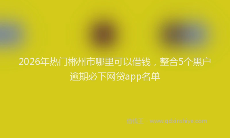 2026年热门郴州市哪里可以借钱，整合5个黑户逾期必下网贷app名单