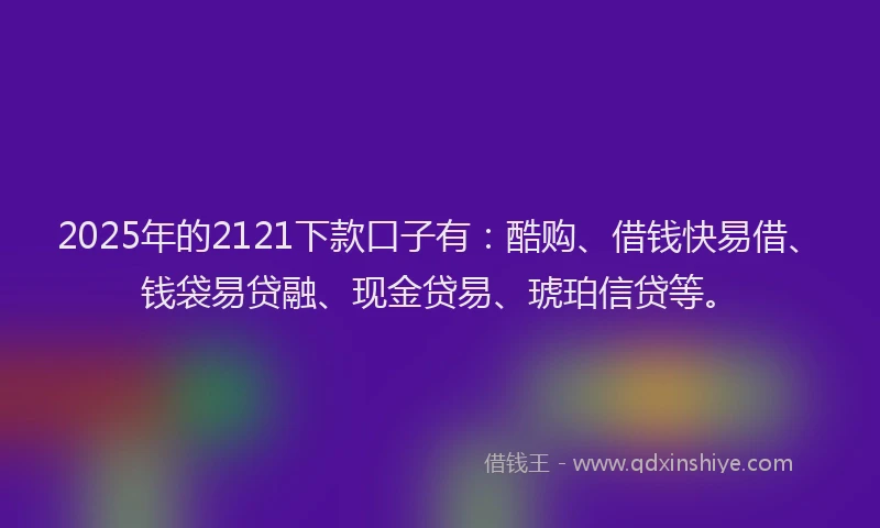 2025年的2121下款口子有：酷购、借钱快易借、钱袋易贷融、现金贷易、琥珀信贷等。